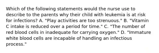 Which of the following statements would the nurse use to describe to the parents why their child with leukemia is at risk for infections? A. "Play activities are too strenuous." B. "Vitamin C intake is reduced over a period for time." C. "The number of red blood cells in inadequate for carrying oxygen." D. "Immature white blood cells are incapable of handling an infectious process."