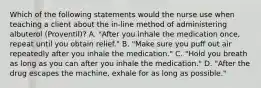 Which of the following statements would the nurse use when teaching a client about the in-line method of administering albuterol (Proventil)? A. "After you inhale the medication once, repeat until you obtain relief." B. "Make sure you puff out air repeatedly after you inhale the medication." C. "Hold you breath as long as you can after you inhale the medication." D. "After the drug escapes the machine, exhale for as long as possible."