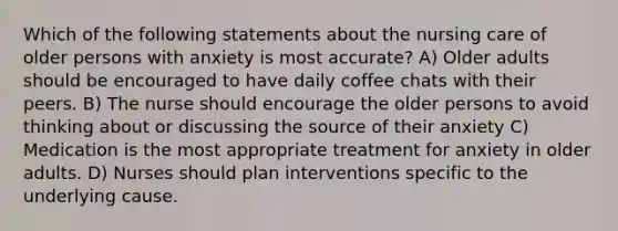 Which of the following statements about the nursing care of older persons with anxiety is most accurate? A) Older adults should be encouraged to have daily coffee chats with their peers. B) The nurse should encourage the older persons to avoid thinking about or discussing the source of their anxiety C) Medication is the most appropriate treatment for anxiety in older adults. D) Nurses should plan interventions specific to the underlying cause.