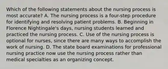 Which of the following statements about the nursing process is most accurate? A. The nursing process is a four-step procedure for identifying and resolving patient problems. B. Beginning in Florence Nightingale's days, nursing students learned and practiced the nursing process. C. Use of the nursing process is optional for nurses, since there are many ways to accomplish the work of nursing. D. The state board examinations for professional nursing practice now use the nursing process rather than medical specialties as an organizing concept.