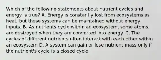 Which of the following statements about nutrient cycles and energy is true? A. Energy is constantly lost from ecosystems as heat, but these systems can be maintained without energy inputs. B. As nutrients cycle within an ecosystem, some atoms are destroyed when they are converted into energy. C. The cycles of different nutrients often interact with each other within an ecosystem D. A system can gain or lose nutrient mass only if the nutrient's cycle is a closed cycle