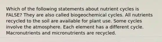 Which of the following statements about nutrient cycles is FALSE? They are also called biogeochemical cycles. All nutrients recycled to the soil are available for plant use. Some cycles involve the atmosphere. Each element has a different cycle. Macronutrients and micronutrients are recycled.