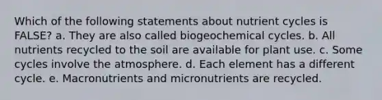 Which of the following statements about nutrient cycles is FALSE? a. They are also called biogeochemical cycles. b. All nutrients recycled to the soil are available for plant use. c. Some cycles involve the atmosphere. d. Each element has a different cycle. e. Macronutrients and micronutrients are recycled.