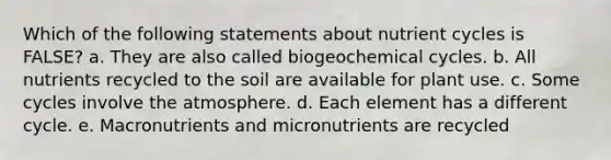 Which of the following statements about nutrient cycles is FALSE? a. They are also called biogeochemical cycles. b. All nutrients recycled to the soil are available for plant use. c. Some cycles involve the atmosphere. d. Each element has a different cycle. e. Macronutrients and micronutrients are recycled