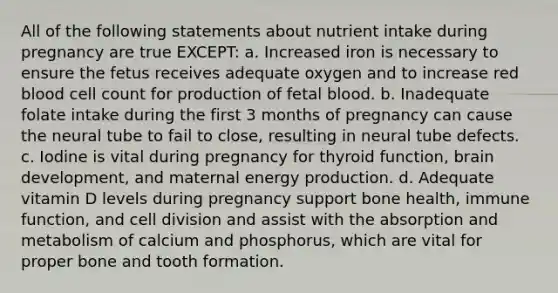 All of the following statements about nutrient intake during pregnancy are true EXCEPT: a. Increased iron is necessary to ensure the fetus receives adequate oxygen and to increase red blood cell count for production of fetal blood. b. Inadequate folate intake during the first 3 months of pregnancy can cause the neural tube to fail to close, resulting in neural tube defects. c. Iodine is vital during pregnancy for thyroid function, brain development, and maternal energy production. d. Adequate vitamin D levels during pregnancy support bone health, immune function, and cell division and assist with the absorption and metabolism of calcium and phosphorus, which are vital for proper bone and tooth formation.