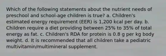 Which of the following statements about the nutrient needs of preschool and school-age children is true? a. Children's estimated energy requirement (EER) is 1,200 kcal per day. b. Children require a diet providing between 25% to 35% of total energy as fat. c. Children's RDA for protein is 0.8 g per kg body weight. d. It is recommended that all children take a pediatric multivitamin/multimineral supplement.