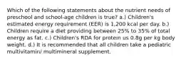 Which of the following statements about the nutrient needs of preschool and school-age children is true? a.) Children's estimated energy requirement (EER) is 1,200 kcal per day. b.) Children require a diet providing between 25% to 35% of total energy as fat. c.) Children's RDA for protein us 0.8g per kg body weight. d.) It is recommended that all children take a pediatric multivitamin/ multimineral supplement.