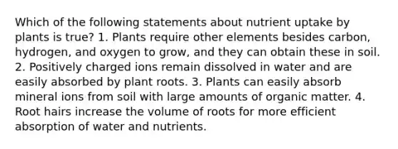 Which of the following statements about nutrient uptake by plants is true? 1. Plants require other elements besides carbon, hydrogen, and oxygen to grow, and they can obtain these in soil. 2. Positively charged ions remain dissolved in water and are easily absorbed by plant roots. 3. Plants can easily absorb mineral ions from soil with large amounts of organic matter. 4. Root hairs increase the volume of roots for more efficient absorption of water and nutrients.