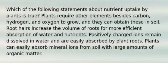 Which of the following statements about nutrient uptake by plants is true? Plants require other elements besides carbon, hydrogen, and oxygen to grow, and they can obtain these in soil. Root hairs increase the volume of roots for more efficient absorption of water and nutrients. Positively charged ions remain dissolved in water and are easily absorbed by plant roots. Plants can easily absorb mineral ions from soil with large amounts of organic matter.