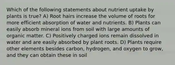 Which of the following statements about nutrient uptake by plants is true? A) Root hairs increase the volume of roots for more efficient absorption of water and nutrients. B) Plants can easily absorb mineral ions from soil with large amounts of organic matter. C) Positively charged ions remain dissolved in water and are easily absorbed by plant roots. D) Plants require other elements besides carbon, hydrogen, and oxygen to grow, and they can obtain these in soil