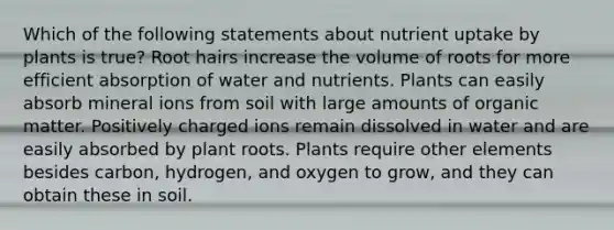 Which of the following statements about nutrient uptake by plants is true? Root hairs increase the volume of roots for more efficient absorption of water and nutrients. Plants can easily absorb mineral ions from soil with large amounts of organic matter. Positively charged ions remain dissolved in water and are easily absorbed by plant roots. Plants require other elements besides carbon, hydrogen, and oxygen to grow, and they can obtain these in soil.