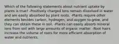 Which of the following statements about nutrient uptake by plants is true? -Positively charged ions remain dissolved in water and are easily absorbed by plant roots. -Plants require other elements besides carbon, hydrogen, and oxygen to grow, and they can obtain these in soil. -Plants can easily absorb mineral ions from soil with large amounts of organic matter. -Root hairs increase the volume of roots for more efficient absorption of water and nutrients.