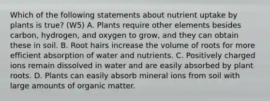 Which of the following statements about nutrient uptake by plants is true? (W5) A. Plants require other elements besides carbon, hydrogen, and oxygen to grow, and they can obtain these in soil. B. Root hairs increase the volume of roots for more efficient absorption of water and nutrients. C. Positively charged ions remain dissolved in water and are easily absorbed by plant roots. D. Plants can easily absorb mineral ions from soil with large amounts of organic matter.