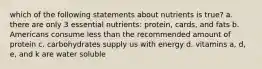 which of the following statements about nutrients is true? a. there are only 3 essential nutrients: protein, cards, and fats b. Americans consume less than the recommended amount of protein c. carbohydrates supply us with energy d. vitamins a, d, e, and k are water soluble