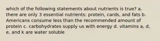 which of the following statements about nutrients is true? a. there are only 3 essential nutrients: protein, cards, and fats b. Americans consume less than the recommended amount of protein c. carbohydrates supply us with energy d. vitamins a, d, e, and k are water soluble