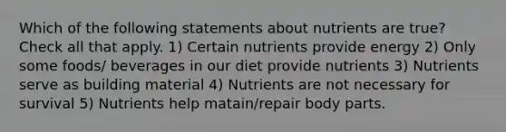 Which of the following statements about nutrients are true? Check all that apply. 1) Certain nutrients provide energy 2) Only some foods/ beverages in our diet provide nutrients 3) Nutrients serve as building material 4) Nutrients are not necessary for survival 5) Nutrients help matain/repair body parts.