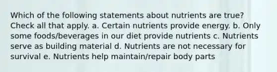 Which of the following statements about nutrients are true? Check all that apply. a. Certain nutrients provide energy. b. Only some foods/beverages in our diet provide nutrients c. Nutrients serve as building material d. Nutrients are not necessary for survival e. Nutrients help maintain/repair body parts