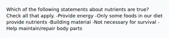 Which of the following statements about nutrients are true? Check all that apply. -Provide energy -Only some foods in our diet provide nutrients -Building material -Not necessary for survival -Help maintain/repair body parts