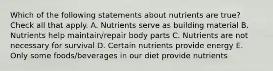 Which of the following statements about nutrients are true? Check all that apply. A. Nutrients serve as building material B. Nutrients help maintain/repair body parts C. Nutrients are not necessary for survival D. Certain nutrients provide energy E. Only some foods/beverages in our diet provide nutrients