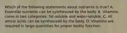 Which of the following statements about nutrients is true? A. Essential nutrients can be synthesized by the body. B. Vitamins come in two categories: fat-soluble and water-soluble. C. All amino acids can be synthesized by the body. D. Vitamins are required in large quantities for proper bodily function.