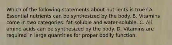 Which of the following statements about nutrients is true? A. Essential nutrients can be synthesized by the body. B. Vitamins come in two categories: fat-soluble and water-soluble. C. All amino acids can be synthesized by the body. D. Vitamins are required in large quantities for proper bodily function.