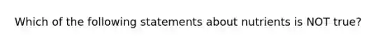 Which of the following statements about nutrients is NOT true?