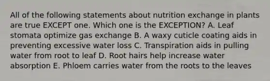 All of the following statements about nutrition exchange in plants are true EXCEPT one. Which one is the EXCEPTION? A. Leaf stomata optimize gas exchange B. A waxy cuticle coating aids in preventing excessive water loss C. Transpiration aids in pulling water from root to leaf D. Root hairs help increase water absorption E. Phloem carries water from the roots to the leaves