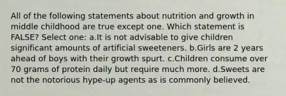 All of the following statements about nutrition and growth in middle childhood are true except one. Which statement is FALSE? Select one: a.It is not advisable to give children significant amounts of artificial sweeteners. b.Girls are 2 years ahead of boys with their growth spurt. c.Children consume over 70 grams of protein daily but require much more. d.Sweets are not the notorious hype-up agents as is commonly believed.