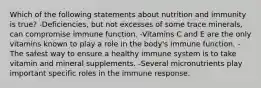 Which of the following statements about nutrition and immunity is true? -Deficiencies, but not excesses of some trace minerals, can compromise immune function. -Vitamins C and E are the only vitamins known to play a role in the body's immune function. -The safest way to ensure a healthy immune system is to take vitamin and mineral supplements. -Several micronutrients play important specific roles in the immune response.