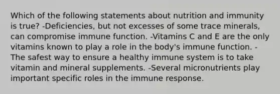 Which of the following statements about nutrition and immunity is true? -Deficiencies, but not excesses of some trace minerals, can compromise immune function. -Vitamins C and E are the only vitamins known to play a role in the body's immune function. -The safest way to ensure a healthy immune system is to take vitamin and mineral supplements. -Several micronutrients play important specific roles in the immune response.