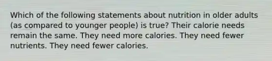 Which of the following statements about nutrition in older adults (as compared to younger people) is true? Their calorie needs remain the same. They need more calories. They need fewer nutrients. They need fewer calories.