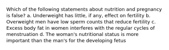 Which of the following statements about nutrition and pregnancy is false? a. Underweight has little, if any, effect on fertility b. Overweight men have low sperm counts that reduce fertility c. Excess body fat in women interferes with the regular cycles of menstruation d. The woman's nutritional status is more important than the man's for the developing fetus