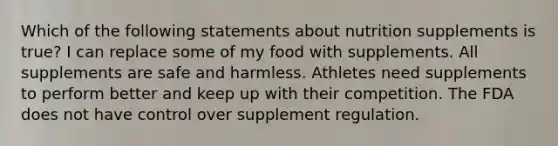 Which of the following statements about nutrition supplements is true? I can replace some of my food with supplements. All supplements are safe and harmless. Athletes need supplements to perform better and keep up with their competition. The FDA does not have control over supplement regulation.