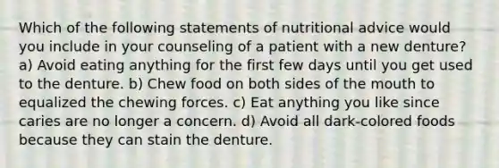 Which of the following statements of nutritional advice would you include in your counseling of a patient with a new denture? a) Avoid eating anything for the first few days until you get used to the denture. b) Chew food on both sides of the mouth to equalized the chewing forces. c) Eat anything you like since caries are no longer a concern. d) Avoid all dark-colored foods because they can stain the denture.