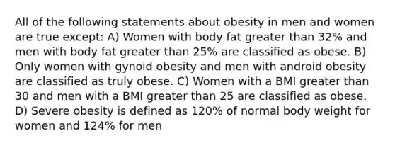 All of the following statements about obesity in men and women are true except: A) Women with body fat greater than 32% and men with body fat greater than 25% are classified as obese. B) Only women with gynoid obesity and men with android obesity are classified as truly obese. C) Women with a BMI greater than 30 and men with a BMI greater than 25 are classified as obese. D) Severe obesity is defined as 120% of normal body weight for women and 124% for men