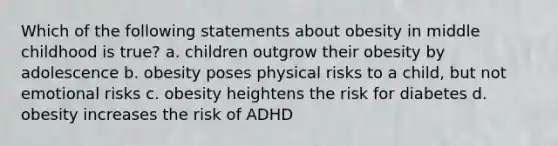 Which of the following statements about obesity in middle childhood is true? a. children outgrow their obesity by adolescence b. obesity poses physical risks to a child, but not emotional risks c. obesity heightens the risk for diabetes d. obesity increases the risk of ADHD