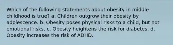 Which of the following statements about obesity in middle childhood is true? a. Children outgrow their obesity by adolescence. b. Obesity poses physical risks to a child, but not emotional risks. c. Obesity heightens the risk for diabetes. d. Obesity increases the risk of ADHD.