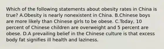 Which of the following statements about obesity rates in China is true? A.Obesity is nearly nonexistent in China. B.Chinese boys are more likely than Chinese girls to be obese. C.Today, 10 percent of Chinese children are overweight and 5 percent are obese. D.A prevailing belief in the Chinese culture is that excess body fat signifies ill health and laziness.