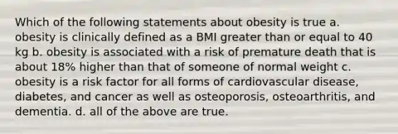 Which of the following statements about obesity is true a. obesity is clinically defined as a BMI <a href='https://www.questionai.com/knowledge/kNDE5ipeE2-greater-than-or-equal-to' class='anchor-knowledge'>greater than or equal to</a> 40 kg b. obesity is associated with a risk of premature death that is about 18% higher than that of someone of normal weight c. obesity is a risk factor for all forms of cardiovascular disease, diabetes, and cancer as well as osteoporosis, osteoarthritis, and dementia. d. all of the above are true.