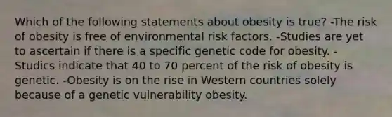 Which of the following statements about obesity is true? -The risk of obesity is free of environmental risk factors. -Studies are yet to ascertain if there is a specific genetic code for obesity. -Studics indicate that 40 to 70 percent of the risk of obesity is genetic. -Obesity is on the rise in Western countries solely because of a genetic vulnerability obesity.