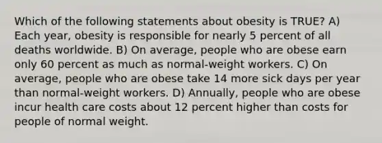 Which of the following statements about obesity is TRUE? A) Each year, obesity is responsible for nearly 5 percent of all deaths worldwide. B) On average, people who are obese earn only 60 percent as much as normal-weight workers. C) On average, people who are obese take 14 more sick days per year than normal-weight workers. D) Annually, people who are obese incur health care costs about 12 percent higher than costs for people of normal weight.