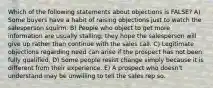 Which of the following statements about objections is FALSE? A) Some buyers have a habit of raising objections just to watch the salesperson squirm. B) People who object to get more information are usually stalling; they hope the salesperson will give up rather than continue with the sales call. C) Legitimate objections regarding need can arise if the prospect has not been fully qualified. D) Some people resist change simply because it is different from their experience. E) A prospect who doesn't understand may be unwilling to tell the sales rep so.