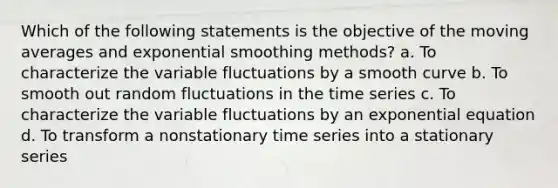 Which of the following statements is the objective of the moving averages and exponential smoothing methods? a. To characterize the variable fluctuations by a smooth curve b. To smooth out random fluctuations in the time series c. To characterize the variable fluctuations by an exponential equation d. To transform a nonstationary time series into a stationary series