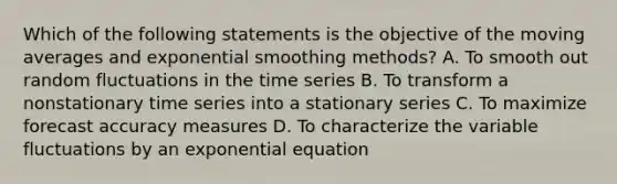 Which of the following statements is the objective of the moving averages and exponential smoothing methods? A. To smooth out random fluctuations in the time series B. To transform a nonstationary time series into a stationary series C. To maximize forecast accuracy measures D. To characterize the variable fluctuations by an exponential equation