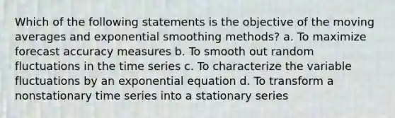 Which of the following statements is the objective of the moving averages and exponential smoothing methods? a. To maximize forecast accuracy measures b. To smooth out random fluctuations in the time series c. To characterize the variable fluctuations by an exponential equation d. To transform a nonstationary time series into a stationary series