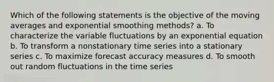 Which of the following statements is the objective of the moving averages and exponential smoothing methods? a. To characterize the variable fluctuations by an exponential equation b. To transform a nonstationary time series into a stationary series c. To maximize forecast accuracy measures d. To smooth out random fluctuations in the time series