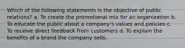 Which of the following statements is the objective of public relations? a. To create the promotional mix for an organization b. To educate the public about a company's values and policies c. To receive direct feedback from customers d. To explain the benefits of a brand the company sells.