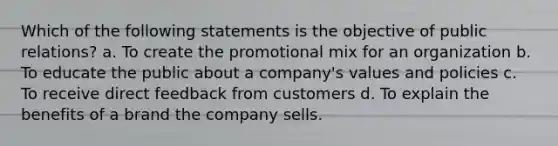 Which of the following statements is the objective of public relations? a. To create the promotional mix for an organization b. To educate the public about a company's values and policies c. To receive direct feedback from customers d. To explain the benefits of a brand the company sells.