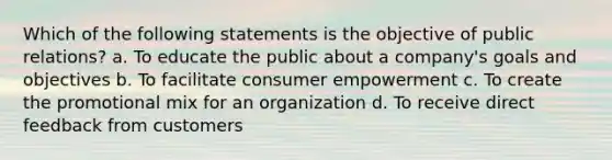 Which of the following statements is the objective of public relations? a. To educate the public about a company's goals and objectives b. To facilitate consumer empowerment c. To create the promotional mix for an organization d. To receive direct feedback from customers