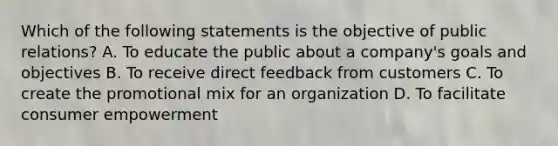 Which of the following statements is the objective of public relations? A. To educate the public about a company's goals and objectives B. To receive direct feedback from customers C. To create the promotional mix for an organization D. To facilitate consumer empowerment